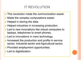 IT REVOLUTION
 This revolution made the communication easier.
 Made the complex computations easier.
 Helped in storing the data.
 Helped industries in increasing production.
 Led to new innovations like robust computers to
laptops, telephones to smart phones.
 Led to innovations in nano technology.
 Increased the production and profits in service
sector, Industrial sector and Agricultural sector.
 Provided employment opportunities.
 Led to digitalization.
 