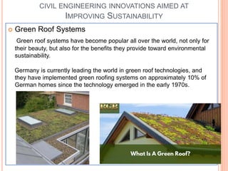 CIVIL ENGINEERING INNOVATIONS AIMED AT
IMPROVING SUSTAINABILITY
 Green Roof Systems
Green roof systems have become popular all over the world, not only for
their beauty, but also for the benefits they provide toward environmental
sustainability.
Germany is currently leading the world in green roof technologies, and
they have implemented green roofing systems on approximately 10% of
German homes since the technology emerged in the early 1970s.
 