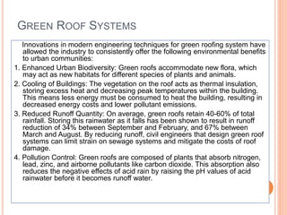 GREEN ROOF SYSTEMS
Innovations in modern engineering techniques for green roofing system have
allowed the industry to consistently offer the following environmental benefits
to urban communities:
1. Enhanced Urban Biodiversity: Green roofs accommodate new flora, which
may act as new habitats for different species of plants and animals.
2. Cooling of Buildings: The vegetation on the roof acts as thermal insulation,
storing excess heat and decreasing peak temperatures within the building.
This means less energy must be consumed to heat the building, resulting in
decreased energy costs and lower pollutant emissions.
3. Reduced Runoff Quantity: On average, green roofs retain 40-60% of total
rainfall. Storing this rainwater as it falls has been shown to result in runoff
reduction of 34% between September and February, and 67% between
March and August. By reducing runoff, civil engineers that design green roof
systems can limit strain on sewage systems and mitigate the costs of roof
damage.
4. Pollution Control: Green roofs are composed of plants that absorb nitrogen,
lead, zinc, and airborne pollutants like carbon dioxide. This absorption also
reduces the negative effects of acid rain by raising the pH values of acid
rainwater before it becomes runoff water.
 