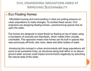 CIVIL ENGINEERING INNOVATIONS AIMED AT
IMPROVING SUSTAINABILITY
 Eco Floating Homes
Affordable housing and overcrowding in cities are putting pressure on
urban populations to make changes. To combat these issues, Civil
engineers are designing floating homes—practical living spaces that sit
upon the water.
The homes are designed to resist floods by floating on top of water using
a foundation of concrete and Styrofoam, which makes them virtually
unsinkable. This approach means that homes can be built in spaces that
were previously off-limits, like rivers, lakes and other bodies of water.
Introducing this concept in urban environments with large populations will
prove to be somewhat tricky, as structures being built within or on above-
ground water sources could impact environments negatively by disturbing
the natural state of the water.
 