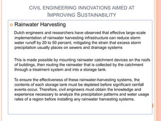 CIVIL ENGINEERING INNOVATIONS AIMED AT
IMPROVING SUSTAINABILITY
 Rainwater Harvesting
Dutch engineers and researchers have observed that effective large-scale
implementation of rainwater harvesting infrastructure can reduce storm
water runoff by 20 to 50 percent, mitigating the strain that excess storm
precipitation usually places on sewers and drainage systems
This is made possible by mounting rainwater catchment devices on the roofs
of buildings, then routing the rainwater that is collected by the catchment
through a treatment system and into a storage tank.
To ensure the effectiveness of these rainwater-harvesting systems, the
contents of each storage tank must be depleted before significant rainfall
events occur. Therefore, civil engineers must obtain the knowledge and
experience necessary to analyze the precipitation patterns and water usage
rates of a region before installing any rainwater harvesting systems.
 