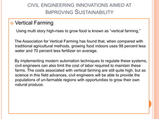 CIVIL ENGINEERING INNOVATIONS AIMED AT
IMPROVING SUSTAINABILITY
 Vertical Farming
Using multi story high-rises to grow food is known as “vertical farming,”
The Association for Vertical Farming has found that, when compared with
traditional agricultural methods, growing food indoors uses 98 percent less
water and 70 percent less fertilizer on average.
By implementing modern automation techniques to regulate these systems,
civil engineers can also limit the cost of labor required to maintain these
farms. The costs associated with vertical farming are still quite high, but as
science in this field advances, civil engineers will be able to provide the
populations of un-farmable regions with opportunities to grow their own
natural produce.
 