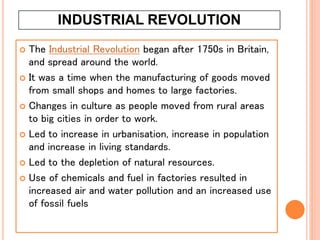 INDUSTRIAL REVOLUTION
 The Industrial Revolution began after 1750s in Britain,
and spread around the world.
 It was a time when the manufacturing of goods moved
from small shops and homes to large factories.
 Changes in culture as people moved from rural areas
to big cities in order to work.
 Led to increase in urbanisation, increase in population
and increase in living standards.
 Led to the depletion of natural resources.
 Use of chemicals and fuel in factories resulted in
increased air and water pollution and an increased use
of fossil fuels
 