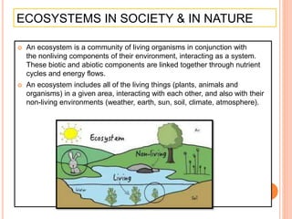 ECOSYSTEMS IN SOCIETY & IN NATURE
 An ecosystem is a community of living organisms in conjunction with
the nonliving components of their environment, interacting as a system.
These biotic and abiotic components are linked together through nutrient
cycles and energy flows.
 An ecosystem includes all of the living things (plants, animals and
organisms) in a given area, interacting with each other, and also with their
non-living environments (weather, earth, sun, soil, climate, atmosphere).
 