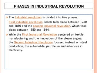 PHASES IN INDUSTRIAL REVOLUTION
 The Industrial revolution is divided into two phases:
First industrial revolution, which took place between 1750
and 1850 and the second industrial revolution, which took
place between 1850 and 1914.
 While the First Industrial Revolution centered on textile
manufacturing and the innovation of the steam engine,
the Second Industrial Revolution focused instead on steel
production, the automobile, petroleum and advances in
electricity.
 
