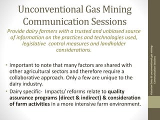 Unconventional Gas Mining
Communication Sessions
VictorianDairy&unconventionalgasmining-
CommunicationSessions
Provide dairy farmers with a trusted and unbiased source
of information on the practices and technologies used,
legislative control measures and landholder
considerations.
• Important to note that many factors are shared with
other agricultural sectors and therefore require a
collaborative approach. Only a few are unique to the
dairy industry.
• Dairy specific- Impacts/ reforms relate to quality
assurance programs (direct & indirect) & consideration
of farm activities in a more intensive farm environment.
 