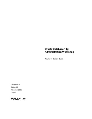 Oracle Database 10g:
Administration Workshop I
Volume II • Student Guide
D17090GC30
Edition 3.0
November 2005
D22681
®
 