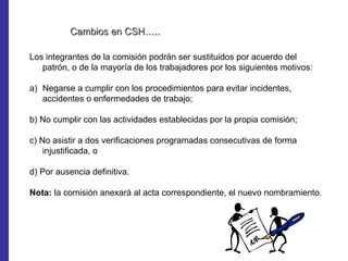 Cambios en CSH…..

Los integrantes de la comisión podrán ser sustituidos por acuerdo del
   patrón, o de la mayoría de los trabajadores por los siguientes motivos:

a) Negarse a cumplir con los procedimientos para evitar incidentes,
   accidentes o enfermedades de trabajo;

b) No cumplir con las actividades establecidas por la propia comisión;

c) No asistir a dos verificaciones programadas consecutivas de forma
    injustificada, o

d) Por ausencia definitiva.

Nota: la comisión anexará al acta correspondiente, el nuevo nombramiento.
 