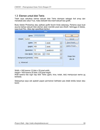 CSH202 – Pemrograman Game Tetris Dengan C#




1.3 Elemen untuk blok Tetris
Telah saya sebutkan bahwa sebuah blok Tetris disimpan sebagai 4x4 array dan
manakala ada value True, maka disitulah kita insert sebuah box grafik.

Buka Adobe Photoshop atau aplikasi grafik favorit Anda sekarang. Pertama saya buat
asumsi bahwa sebuah blok elemen akan memiliki pixel size 20x20. Sehingga di Adobe,
saya buat File→New dgn spesifikasi berikut:




Width = 240 karena 12 blok x 20 pixel width.
Height = 400 karena 20 blok x 20 pixel height.
RGB karena kita ingin tiap blok Tetris (garis, kros, kotak, dsb) mempunyai warna yg
berbeda.

Selanjutnya saya cek apakah papan permainan kelihatan pas (tidak terlalu besar atau
kecil):




Project Otak – http://otak.csharpindonesia.net                                  10
 