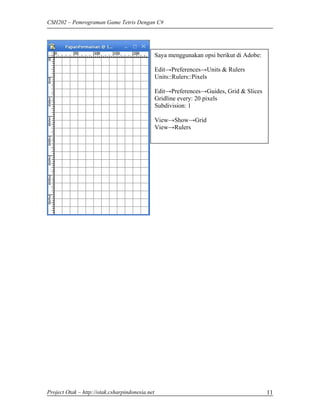 CSH202 – Pemrograman Game Tetris Dengan C#




                                                 Saya menggunakan opsi berikut di Adobe:

                                                 Edit→Preferences→Units & Rulers
                                                 Units::Rulers::Pixels

                                                 Edit→Preferences→Guides, Grid & Slices
                                                 Gridline every: 20 pixels
                                                 Subdivision: 1

                                                 View→Show→Grid
                                                 View→Rulers




Project Otak – http://otak.csharpindonesia.net                                             11
 