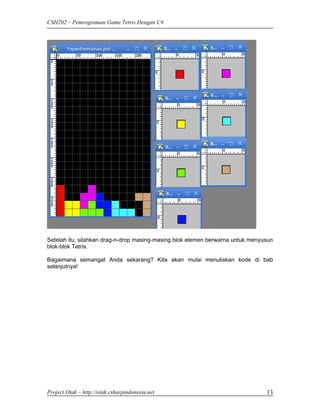 CSH202 – Pemrograman Game Tetris Dengan C#




Setelah itu, silahkan drag-n-drop masing-masing blok elemen berwarna untuk menyusun
blok-blok Tetris.

Bagaimana semangat Anda sekarang? Kita akan mulai menuliskan kode di bab
selanjutnya!




Project Otak – http://otak.csharpindonesia.net                                  13
 