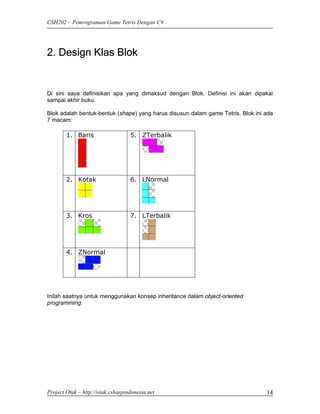 CSH202 – Pemrograman Game Tetris Dengan C#




2. Design Klas Blok


Di sini saya definisikan apa yang dimaksud dengan Blok. Definisi ini akan dipakai
sampai akhir buku.

Blok adalah bentuk-bentuk (shape) yang harus disusun dalam game Tetris. Blok ini ada
7 macam:

        1. Baris                   5. ZTerbalik




        2. Kotak                   6. LNormal




        3. Kros                    7. LTerbalik




        4. ZNormal




Inilah saatnya untuk menggunakan konsep inheritance dalam object-oriented
programming.




Project Otak – http://otak.csharpindonesia.net                                   14
 