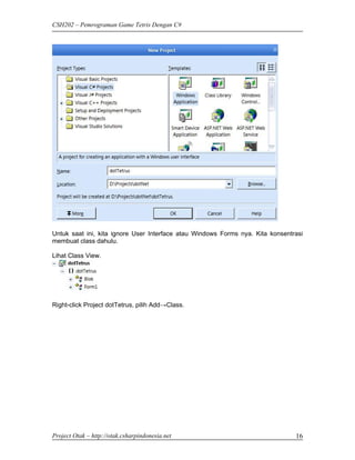 CSH202 – Pemrograman Game Tetris Dengan C#




Untuk saat ini, kita ignore User Interface atau Windows Forms nya. Kita konsentrasi
membuat class dahulu.

Lihat Class View.




Right-click Project dotTetrus, pilih Add→Class.




Project Otak – http://otak.csharpindonesia.net                                  16
 