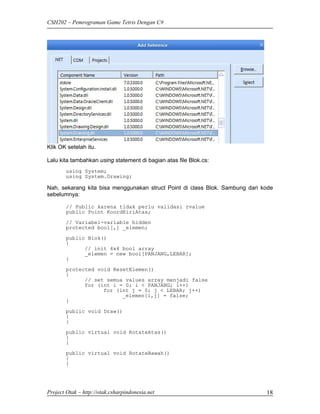 CSH202 – Pemrograman Game Tetris Dengan C#




Klik OK setelah itu.

Lalu kita tambahkan using statement di bagian atas file Blok.cs:
        using System;
        using System.Drawing;

Nah, sekarang kita bisa menggunakan struct Point di class Blok. Sambung dari kode
sebelumnya:

        // Public karena tidak perlu validasi rvalue
        public Point KoordKiriAtas;
        // Variabel-variable hidden
        protected bool[,] _elemen;
        public Blok()
        {
              // init 4x4 bool array
              _elemen = new bool[PANJANG,LEBAR];
        }
        protected void ResetElemen()
        {
              // set semua values array menjadi false
              for (int i = 0; i < PANJANG; i++)
                    for (int j = 0; j < LEBAR; j++)
                          _elemen[i,j] = false;
        }
        public void Draw()
        {
        }
        public virtual void RotateAtas()
        {
        }

        public virtual void RotateBawah()
        {
        }




Project Otak – http://otak.csharpindonesia.net                                18
 