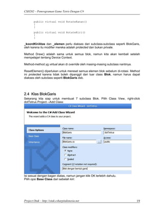 CSH202 – Pemrograman Game Tetris Dengan C#


        public virtual void RotateKanan()
        {
        }
        public virtual void RotateKiri()
        {
        }

_koordKiriAtas dan _elemen perlu diakses dari subclass-subclass seperti BlokGaris,
oleh karena itu modifier mereka adalah protected dan bukan private.

Method Draw() adalah sama untuk semua blok, namun kita akan kembali setelah
mempelajari tentang Device Context.

Method-method yg virtual akan di override oleh masing-masing subclass nantinya.

ResetElemen() diperlukan untuk mereset semua elemen blok sebelum di-rotasi. Method
ini protected karena tidak boleh dipanggil dari luar class Blok, namun harus dapat
diakses oleh subclass seperti BlokGaris dsb.




2.4 Klas BlokGaris
Sekarang kita siap untuk membuat 7 subclass Blok. Pilih Class View, right-click
dotTetrus Project→Add Class:




Isi sesuai dengan bagan diatas, namun jangan klik OK terlebih dahulu.
Pilih opsi Base Class dari sebelah kiri:




Project Otak – http://otak.csharpindonesia.net                                    19
 