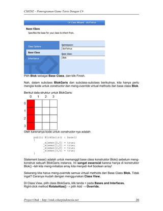 CSH202 – Pemrograman Game Tetris Dengan C#




Pilih Blok sebagai Base Class, dan klik Finish.

Nah, dalam subclass BlokGaris dan subclass-subclass berikutnya, kita hanya perlu
mengisi kode untuk constructor dan meng-override virtual methods dari base class Blok.

Berikut data struktur untuk BlokGaris:




Oleh karenanya kode untuk constructor nya adalah:
        public BlokGaris()       : base()
        {
              _elemen[0,0]       =   true;
              _elemen[1,0]       =   true;
              _elemen[2,0]       =   true;
              _elemen[3,0]       =   true;
        }

Statement base() adalah untuk memanggil base class konstruktor Blok() sebelum meng-
konstruk sebuah BlokGaris instance. Ini sangat essensial karena hanya di konstruktor
Blok() –lah kita meng-initialize array kita menjadi 4x4 boolean array!

Sekarang kita harus meng-override semua virtual methods dari Base Class Blok. Tidak
ingat? Caranya mudah dengan menggunakan Class View.

Di Class View, pilih class BlokGaris, klik tanda + pada Bases and Interfaces.
Right-click method RotateAtas() → pilih Add → Override.



Project Otak – http://otak.csharpindonesia.net                                     20
 