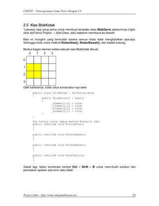 CSH202 – Pemrograman Game Tetris Dengan C#




2.5 Klas BlokKotak
*Lakukan step yang sama untuk membuat template class BlokGaris sebelumnya (right-
click dotTetrus Project → Add Class, dsb) sebelum membaca ke bawah!

Klas ini mungkin yang termudah karena semua rotasi tidak menghasilkan apa-apa.
Sehingga kode untuk method RotasiAtas(), RotasiBawah(), dsb adalah kosong.

Berikut bagan elemen ketika sebuah klas BlokKotak dibuat:




Oleh karenanya, kode untuk konstruktor-nya ialah:
        public class BlokKotak :         dotTetrus.Blok
        {
              public BlokKotak()         : base()
              {
                    _elemen[1,0]         =   true;
                    _elemen[1,1]         =   true;
                    _elemen[2,0]         =   true;
                    _elemen[2,1]         =   true;
              }
        …
        Dan kosong untuk semua method Rotasi() nya:
        public override void RotateAtas()
        {
        }

        public override void RotateBawah()
        {
        }
        public override void RotateKanan()
        {
        }
        public override void RotateKiri()
        {
        }

Sekali lagi, tekan kombinasi tombol Ctrl – Shift – B untuk mem-build solution dan
perhatikan apakah ada error atau tidak!




Project Otak – http://otak.csharpindonesia.net                                23
 