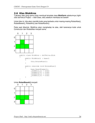 CSH202 – Pemrograman Game Tetris Dengan C#



2.6 Klas BlokKros
*Lakukan step yang sama untuk membuat template class BlokGaris sebelumnya (right-
click dotTetrus Project → Add Class, dsb) sebelum membaca ke bawah!

Untuk klas ini, kita akan memiliki kode yang berbeda untuk masing-masing RotasiAtas(),
RotasiBawah(), RotasiKiri() dan RotasiKanan()

Pada saat dibentuk, BlokKros akan menghadap ke atas, oleh karenanya kode untuk
Constructor dan RotasiAtas menjadi sama:




        public class BlokKros : dotTetrus.Blok
        {
              public BlokKros() : base()
              {
                    this.RotateAtas();
              }
                public override void RotateAtas()
                {
                      base.ResetElemen();
                      _elemen[1,1] = true;
                      _elemen[2,0] = true;
                      _elemen[2,1] = true;
                      _elemen[2,2] = true;
                }
        …

Untuk RotasiBawah() menjadi:




Project Otak – http://otak.csharpindonesia.net                                     24
 