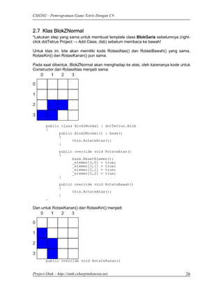 CSH202 – Pemrograman Game Tetris Dengan C#


2.7 Klas BlokZNormal
*Lakukan step yang sama untuk membuat template class BlokGaris sebelumnya (right-
click dotTetrus Project → Add Class, dsb) sebelum membaca ke bawah!

Untuk klas ini, kita akan memiliki kode RotasiAtas() dan RotasiBawah() yang sama,
RotasiKiri() dan RotasiKanan() pun sama.

Pada saat dibentuk, BlokZNormal akan menghadap ke atas, oleh karenanya kode untuk
Constructor dan RotasiAtas menjadi sama:




        public class BlokZNormal : dotTetrus.Blok
        {
              public BlokZNormal() : base()
              {
                    this.RotateAtas();
              }

                public override void RotateAtas()
                {
                      base.ResetElemen();
                      _elemen[3,0] = true;
                      _elemen[3,1] = true;
                      _elemen[2,1] = true;
                      _elemen[2,2] = true;
                }

                public override void RotateBawah()
                {
                      this.RotateAtas();
                }
        …

Dan untuk RotasiKanan() dan RotasiKiri() menjadi:




        public override void RotateKanan()


Project Otak – http://otak.csharpindonesia.net                                26
 