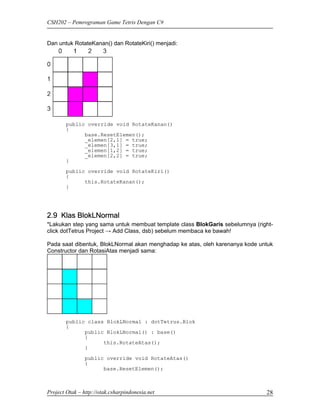 CSH202 – Pemrograman Game Tetris Dengan C#


Dan untuk RotateKanan() dan RotateKiri() menjadi:




        public override void RotateKanan()
        {
              base.ResetElemen();
              _elemen[2,1] = true;
              _elemen[3,1] = true;
              _elemen[1,2] = true;
              _elemen[2,2] = true;
        }
        public override void RotateKiri()
        {
              this.RotateKanan();
        }




2.9 Klas BlokLNormal
*Lakukan step yang sama untuk membuat template class BlokGaris sebelumnya (right-
click dotTetrus Project → Add Class, dsb) sebelum membaca ke bawah!

Pada saat dibentuk, BlokLNormal akan menghadap ke atas, oleh karenanya kode untuk
Constructor dan RotasiAtas menjadi sama:




        public class BlokLNormal : dotTetrus.Blok
        {
              public BlokLNormal() : base()
              {
                    this.RotateAtas();
              }
                public override void RotateAtas()
                {
                      base.ResetElemen();



Project Otak – http://otak.csharpindonesia.net                                28
 