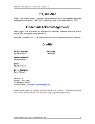 CSH202 – Pemrograman Game Tetris Dengan C#



                                   Project Otak
Project otak adalah project community yang bertujuan untuk menyediakan resources
tentang informasi teknologi .NET bagi orang-orang yang ingin belajar teknologi .NET.



                 Trademark Acknowledgements
Team project otak akan berusaha menyediakan informasi trademark termasuk semua
produk yang telah disebut didalam buku ini.

Windows, Framework .NET, C#, dan Visual Studio.NET adalah trademark dari Microsoft



                                         Credits

Project Manager                                  Secretary
Agus Kurniawan                                   Dewi Maya

Technical Writer
Zeddy Iskandar

Editor
Agus Kurniawan

Cover Designer
Danni Afasyah


Version 1.0
Printed: 2 April 2005
Book Code: CSH202
Update E-Book : http://otak.csharpindonesia.net


Semua materi yang ada didalam buku ini adalah satu kesatuan. Tidak boleh sebagian
atau seluruh materi didalam buku ini diubah tanpa seijin team project otak.




Project Otak – http://otak.csharpindonesia.net                                    3
 