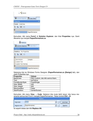 CSH202 – Pemrograman Game Tetris Dengan C#




Kemudian, klik nama Form1 di Solution Explorer, dan lihat Properties nya. Ganti
filename nya menjadi PapanPermainan.cs




Sekarang kita ke Windows Forms Designer (PapanPermainan.cs [Design] tab), dan
ubah Properties nya:
Properties           Values
BackColor            Pilih Custom, lalu klik warna hitam.
Text                 dotTetrus
FormBorderStyle      FixedSingle
Size::Width          240
Size::Height         400
MaximizeBox          False
StartPosition        CenterScreen

Kemudian, klik menu View → Code. Sebelum kita mulai lebih lanjut, kita harus me-
rename semua text Form1 menjadi PapanPermainan. Tekan tombol Ctrl – H:




Isi seperti diatas dan klik Replace All.


Project Otak – http://otak.csharpindonesia.net                               34
 