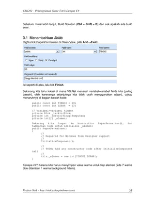 CSH202 – Pemrograman Game Tetris Dengan C#



Sebelum mulai lebih lanjut, Build Solution (Ctrl – Shift – B) dan cek apakah ada build
error.


3.1 Menambahkan fields
Right-click PapanPermainan di Class View, pilih Add→Field.




Isi seperti di atas, lalu klik Finish.

Sekarang kita tahu lokasi di mana VS.Net menaruh variabel-variabel fields kita (paling
bawah), oleh karenanya selanjutnya kita tidak usah menggunakan wizard, cukup
menaruhnya di bagian bawah kode:
        public const int TINGGI = 20;
        public const int LEBAR = 12;

        // Variabel-variabel hidden
        private Blok _terkiniBlok;
        private int _terkiniTinggiTumpukan;
        private int[,] _elemen;
        Sekarang kita lompat ke konstruktor PapanPermainan(),                     dan
        tambahkan kode untuk initialize _elemen:
        public PapanPermainan()
        {
              //
              // Required for Windows Form Designer support
              //
              InitializeComponent();
                //
                // TODO: Add any constructor code after InitializeComponent
        call
                //
                this._elemen = new int[TINGGI,LEBAR];
        }

Kenapa int? Karena kita harus menyimpan value warna untuk tiap elemen (ada 7 warna
blok ditambah 1 warna background hitam).




Project Otak – http://otak.csharpindonesia.net                                     35
 