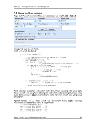 CSH202 – Pemrograman Game Tetris Dengan C#


3.2 Menambahkan methods
Right-click PapanPermainan di Class View sekali lagi, kali ini pilih Add→Method:




Isi seperti di atas dan klik Finish.
Inilah kode untuk CekBaris():
        private void CekBaris()
        {
              // 1. Cek berapa baris yg harus dihilangkan
          int jmlhBarisYgDitemukan = 0;
              bool selesai = false;
              for (int i = TINGGI-1;
                          i >= _terkiniTinggiTumpukan && !selesai; i--)
              { // cek dari bawah ke atas
                    for (int j = 0; j < LEBAR && !selesai; j++)
                    {
                          if (_elemen[i,j] == HITAM)
                                selesai = true;
                    }
                    if (!selesai)
                          ++jmlhBarisYgDitemukan;
              }
                if (jmlhBarisYgDitemukan == 0)
                      return;     // nggak perlu reDraw tumpukan
                // Kode untuk me-reDraw tumpukan
                …

Nanti kita akan selesaikan kode dalam method ini. Untuk sekarang, kita hanya perlu
berapa jumlah baris yang harus dihilangkan. Method ini mudah dimengerti, intinya kalau
suatu baris semuanya tidak berwarna hitam, maka increment jumlah baris yang harus
dihilangkan.

Apakah konstan HITAM diatas sudah kita definisikan? Kalau begitu, waktunya
menambahkan kode konstan warna di bagian fields:
        // Konstan-konstan warna
        public const int HITAM           =   0;
        public const int MERAH           =   1;
        public const int KUNING          =   2;
        public const int HIJAU           =   3;



Project Otak – http://otak.csharpindonesia.net                                     36
 