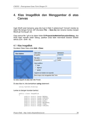 CSH202 – Pemrograman Game Tetris Dengan C#




4. Klas ImageBlok dan Menggambar di atas
   Canvas


Ingat 20x20 pixel berwarna yang kita buat di Bab 0 sebelumnya? Convert mereka ke
dalam file dengan format .GIF (Gunakan File → Save As) dan rename mereka menjadi
Merah.gif, Kuning.gif, dst.

Copy semua file *.gif ini ke dalam folder D:ProjectsdotNetdotTetrusbinDebug. Jika
Anda tidak memiliki folder Debug, pastikan anda telah mem-Build Solution terlebih
dahulu (Ctrl – Shift – B).


4.1 Klas ImageBlok
Gunakan Class View untuk Add→Class:




Isi data seperti di atas dan klik Finish.

Di atas klas ini, kita tambahkan using statement:
        using System.Drawing;

Lantas isi dengan konstan berikut:
        public class     ImageBlok
        {
              public     static    Image    MERAH;
              public     static    Image    KUNING;
              public     static    Image    HIJAU;
              public     static    Image    BIRU;
              public     static    Image    MAGENTA;
              public     static    Image    CYAN;
              public     static    Image    COKLAT;



Project Otak – http://otak.csharpindonesia.net                                     39
 