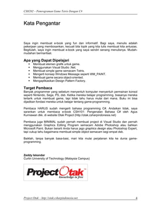 CSH202 – Pemrograman Game Tetris Dengan C#



Kata Pengantar


Saya ingin membuat e-book yang fun dan informatif. Bagi saya, menulis adalah
pekerjaan yang membosankan, kecuali bila topik yang kita tulis membuat kita antusias.
Begitulah, saya ingin membuat e-book yang saya sendiri senang menulisnya. Mudah-
mudahan bermanfaat.

Apa yang Dapat Dipelajari
        Membuat elemen grafik untuk game.
        Menggunakan Visual Studio .Net.
        Membuat simple game semacam Tetris.
        Mengerti konsep Windows Message seperti WM_PAINT.
        Membuat game secara object-oriented.
        Mengaplikasikan Design Pattern Factory.

Target Pembaca
Banyak programmer yang sebelum menyentuh komputer menyentuh permainan konsol
seperti Nintendo, Sega, PS, dsb. Ketika mereka belajar programming, biasanya mereka
tertarik untuk membuat game, tapi tidak tahu harus mulai dari mana. Buku ini bisa
dijadikan fondasi mereka untuk belajar tentang game-programming.

Pembaca HARUS sudah mengerti bahasa programming C#. Andaikan tidak, saya
sarankan untuk membaca e-book CSH101: Pengenalan Bahasa C# oleh Agus
Kurniawan dkk. di website Otak Project (http://otak.csharpindonesia.net)

Pembaca juga MINIMAL sudah pernah membuat project di Visual Studio dan pernah
menggunakan Graphics Editing Program semacam Adobe Photoshop atau bahkan
Microsoft Paint. Bukan berarti Anda harus jago graphics design atau Photoshop Expert,
tapi cukup tahu bagaimana membuat simple object semacam segi empat dsb.

Baiklah, tanpa banyak basa-basi, mari kita mulai perjalanan kita ke dunia game-
programming.



Zeddy Iskandar
Curtin University of Technology (Malaysia Campus)




Project Otak – http://otak.csharpindonesia.net                                     4
 