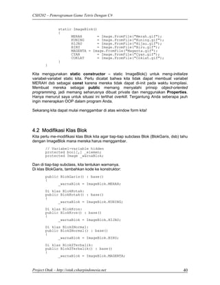 CSH202 – Pemrograman Game Tetris Dengan C#


                static ImageBlok()
                {
                      MERAH       = Image.FromFile("Merah.gif");
                      KUNING      = Image.FromFile("Kuning.gif");
                      HIJAU       = Image.FromFile("Hijau.gif");
                      BIRU        = Image.FromFile("Biru.gif");
                      MAGENTA = Image.FromFile("Magenta.gif");
                      CYAN        = Image.FromFile("Cyan.gif");
                      COKLAT      = Image.FromFile("Coklat.gif");
                }
        }

Kita menggunakan static constructor – static ImageBlok() untuk meng-initialize
variabel-variabel static kita. Perlu dicatat bahwa kita tidak dapat membuat variabel
MERAH dsb sebagai const karena mereka tidak dapat di-init pada waktu kompilasi.
Membuat mereka sebagai public memang menyalahi prinsip object-oriented
programming, jadi memang seharusnya dibuat private dan menggunakan Properties.
Hanya menurut saya untuk situasi ini terlihat overkill. Tergantung Anda seberapa jauh
ingin menerapkan OOP dalam program Anda.

Sekarang kita dapat mulai menggambar di atas window form kita!




4.2 Modifikasi Klas Blok
Kita perlu me-modifikasi klas Blok kita agar tiap-tiap subclass Blok (BlokGaris, dsb) tahu
dengan ImageBlok mana mereka harus menggambar.
        // Variabel-variable hidden
        protected bool[,] _elemen;
        protected Image _warnaBlok;

Dan di tiap-tiap subclass, kita tentukan warnanya.
Di klas BlokGaris, tambahkan kode ke konstruktor:
        public BlokGaris() : base()
        {
              _warnaBlok = ImageBlok.MERAH;

        Di klas BlokKotak:
        public BlokKotak() : base()
        {
              _warnaBlok = ImageBlok.KUNING;
        Di klas BlokKros:
        public BlokKros() : base()
        {
              _warnaBlok = ImageBlok.HIJAU;
        Di klas BlokZNormal:
        public BlokZNormal() : base()
        {
              _warnaBlok = ImageBlok.BIRU;

        Di klas BlokZTerbalik:
        public BlokZTerbalik() : base()
        {
              _warnaBlok = ImageBlok.MAGENTA;


Project Otak – http://otak.csharpindonesia.net                                         40
 