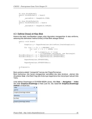CSH202 – Pemrograman Game Tetris Dengan C#



        Di klas BlokLNormal:
        public BlokLNormal() : base()
        {
              _warnaBlok = ImageBlok.CYAN;

        Di klas BlokLTerbalik:
        public BlokLTerbalik() : base()
        {
              _warnaBlok = ImageBlok.COKLAT;




4.3 Definisi Draw() di Klas Blok
Karena kita telah mendapatkan image untuk digunakan menggambar di atas winforms,
sekarang kita definisikan method Draw() di Klas Blok sebagai berikut:
        public void Draw()
        {
              Graphics g = PapanPermainan.ActiveForm.CreateGraphics();

              for (int i = 0; i < PANJANG; i++)
                    for (int j = 0; j < LEBAR; j++)
                    {
                          if (_elemen[i,j] == true)
                                g.DrawImage(_warnaBlok, new Rectangle(
        KoordKiriAtas.X + (j * PapanPermainan.OFFSETPIXEL),
        KoordKiriAtas.Y + (i * PapanPermainan.OFFSETPIXEL),
                PapanPermainan.OFFSETPIXEL,
                PapanPermainan.OFFSETPIXEL));
                      }
        g.Dispose();
        }

Baris pertama adalah “mengambil” kanvas dari PapanPermainan.
Baris berikutnya, kita hanya menggambar warnaBlok jika data strukture _elemen kita
dinyatakan true. Lihat Bab 0 lagi jika Anda lupa bagaimana kita menyimpan sebuah blok
Tetris.

Lihat definisi DrawImage di CD-ROM MSDN Library. Klik View → Navigation → Index
dan ketik Graphics.DrawImage di field Look for, lalu dobel-klik Graphics.DrawImage
method di result box.




Project Otak – http://otak.csharpindonesia.net                                    41
 