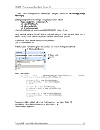 CSH202 – Pemrograman Game Tetris Dengan C#


Di sini, saya menggunakan DrawImage dengan spesifikasi DrawImage(Image,
Rectangle).

Sedangkan spesifikasi Rectangle yang saya gunakan adalah
       Rectangle( int koordKiriAtas.X,
       int koordKiriAtas.Y,
       int lebar rectangle,
       int tinggi rectangle).
Lihat definisi Rectangle structure di CD-ROM MSDN Library Anda.

Yang menarik kenapa KoordKiriAtas.X ditambah dengan j, dan bukan i. Lihat Bab 2,
bagian 2.c lagi untuk melihat bagaiman konversi dari pixel ke grid unit.

Sudah tidak sabar melihat method Draw() beraksi?
Mari kita test method ini!

Anda harus ke Forms Designer, dan lakukan hal berikut di Properties Sheet:




Insert kode berikut:
        private      void      PapanPermainan_KeyPress(object                sender,
        System.Windows.Forms.KeyPressEventArgs e)
        {
              BlokGaris b1 = new BlokGaris();
              b1.KoordKiriAtas = new Point(0,0);
              b1.Draw();
                BlokKros b2 = new BlokKros();
                b2.KoordKiriAtas = new Point(80,0);
                b2.Draw();
                BlokZNormal b3 = new BlokZNormal();
                b3.KoordKiriAtas = new Point(160,0);
                b3.Draw();
        }

Tekan tombol Ctrl – Shift – B untuk Build Solution. Lalu tekan Ctrl – F5.
Ketika Form PapanPermainan muncul, tekan tombol A.
Hasilnya akan seperti ini:




Project Otak – http://otak.csharpindonesia.net                                   42
 
