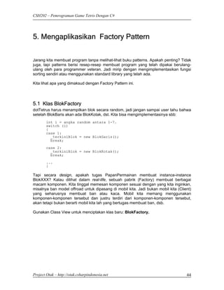 CSH202 – Pemrograman Game Tetris Dengan C#




5. Mengaplikasikan Factory Pattern


Jarang kita membuat program tanpa melihat-lihat buku patterns. Apakah penting? Tidak
juga, tapi patterns berisi resep-resep membuat program yang telah dipakai berulang-
ulang oleh para programmer veteran. Jadi mirip dengan mengimplementasikan fungsi
sorting sendiri atau menggunakan standard library yang telah ada.

Kita lihat apa yang dimaksud dengan Factory Pattern ini.




5.1 Klas BlokFactory
dotTetrus harus menampilkan blok secara random, jadi jangan sampai user tahu bahwa
setelah BlokBaris akan ada BlokKotak, dst. Kita bisa mengimplementasinya sbb:
        int i = angka random antara 1-7.
        switch (i)
        {
        case 1:
          _terkiniBlok = new BlokGaris();
          break;
        case 2:
          _terkiniBlok = new BlokKotak();
          break;
        ...
        }

Tapi secara design, apakah tugas PapanPermainan membuat instance-instance
BlokXXX? Kalau dilihat dalam real-life, sebuah pabrik (Factory) membuat berbagai
macam komponen. Kita tinggal memesan komponen sesuai dengan yang kita inginkan,
misalnya ban model offroad untuk dipasang di mobil kita. Jadi bukan mobil kita (Client)
yang seharusnya membuat ban atau kaca. Mobil kita memang menggunakan
komponen-komponen tersebut dan justru terdiri dari komponen-komponen tersebut,
akan tetapi bukan berarti mobil kita lah yang bertugas membuat ban, dsb.

Gunakan Class View untuk menciptakan klas baru: BlokFactory.




Project Otak – http://otak.csharpindonesia.net                                      44
 