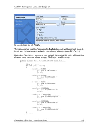 CSH202 – Pemrograman Game Tetris Dengan C#




Isi seperti diatas lalu klik Finish.

*Perhatikan bahwa klas BlokFactory adalah Sealed class. Artinya klas ini tidak dapat di-
inherit, dan memang semestinya begitu karena hanya ada satu macam BlokFactory.

Dalam klas BlokFactory, hanya ada satu method, dan method ini static sehingga bisa
dipanggil tanpa membuat sebuah instance BlokFactory terlebih dahulu:
        public static Blok BuatkanBlok(int spesifikasi)
        {
              Blok b = null;
              switch (spesifikasi)
              {
                    case Blok.BARIS:
                          b = new BlokGaris();
                          break;
                        case Blok.KOTAK:
                              b = new BlokKotak();
                              break;

                        case Blok.KROS:
                              b = new BlokKros();
                              break;
                        case Blok.ZNORMAL:
                              b = new BlokZNormal();
                              break;
                        case Blok.ZTERBALIK:
                              b = new BlokZTerbalik();
                              break;

                        case Blok.LNORMAL:
                              b = new BlokLNormal();
                              break;
                        case Blok.LTERBALIK:
                              b = new BlokLTerbalik();
                              break;
                }
                return b;



Project Otak – http://otak.csharpindonesia.net                                       45
 