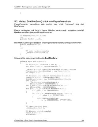 CSH202 – Pemrograman Game Tetris Dengan C#


        }




5.2 Method BuatBlokBaru() untuk klas PapanPermainan
PapanPermainan memerlukan satu method baru untuk “memesan” blok dari
BlokFactory.

Karena pembuatan blok baru ini harus dilakukan secara acak, tambahkan variabel
Random ke dalam data privat PapanPermainan:
        // Variabel-variabel hidden
        ...
        private Random _random;

Dan kita harus meng-init seed dari random generator di konstruktor PapanPermainan:
        public PapanPermainan()
        {
        ...
                // init random generator
                _random = new Random();
        }

Sekarang kita siap mengisi kode untuk BuatBlokBaru:
        private void BuatBlokBaru()
        {
              // antara 0-6 (termasuk 0 dan 6)
              int spesifikasi = _random.Next(0, 7);
                _terkiniBlok = BlokFactory.BuatkanBlok(spesifikasi);
                _terkiniBlok.KoordKiriAtas = new Point(100,0);
                // tengah atas

                // Hitamkan area sebelum menampilkan Blok baru
                Graphics g = this.CreateGraphics();
                SolidBrush hitam = new SolidBrush(Color.Black);
                int i_max =
                    _terkiniBlok.KoordKiriAtas.X +
                    (Blok.PANJANG * OFFSETPIXEL);
                int j_max = _terkiniBlok.KoordKiriAtas.Y +
                    (Blok.LEBAR * OFFSETPIXEL);
                for (int i = _terkiniBlok.KoordKiriAtas.X;
                      i < i_max; i += OFFSETPIXEL)
                {
                      for (int j = _terkiniBlok.KoordKiriAtas.Y;
                            j < j_max; j += OFFSETPIXEL)
                      {
                            g.FillRectangle(hitam,
                                i, j, OFFSETPIXEL, OFFSETPIXEL);
                      }
                }
                // tampilkan blok baru
                _terkiniBlok.Draw();
                // dispose setelah dipakai
                hitam.Dispose();
                g.Dispose();


Project Otak – http://otak.csharpindonesia.net                                       46
 