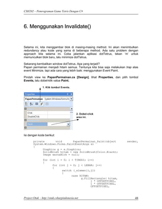 CSH202 – Pemrograman Game Tetris Dengan C#




6. Menggunakan Invalidate()


Selama ini, kita menggambar blok di masing-masing method. Ini akan menimbulkan
redundancy atau kode yang sama di beberapa method. Ada satu problem dengan
approach kita selama ini. Coba jalankan aplikasi dotTetrus, tekan ‘m’ untuk
memunculkan blok baru, lalu minimize dotTetrus.

Sekarang kembalikan window dotTetrus. Apa yang terjadi?
Papan permainan menjadi hitam semua. Tentunya kita bisa saja melakukan trap atas
event Minimize, tapi ada cara yang lebih baik: menggunakan Event Paint.

Pindah view ke PapanPermainan.cs [Design], lihat Properties, dan pilih tombol
Events, lalu dobel-klik value Paint.




Isi dengan kode berikut:

        private       void       PapanPermainan_Paint(object            sender,
        System.Windows.Forms.PaintEventArgs e)
        {
              Graphics g = e.Graphics;
              SolidBrush hitam = new SolidBrush(Color.Black);
              Image warnaBlok = null;
                for (int i = 0; i < TINGGI; i++)
                {
                      for (int j = 0; j < LEBAR; j++)
                      {
                            switch (_elemen[i,j])
                            {
                                  case HITAM:
                                        g.FillRectangle( hitam,
                                              j * OFFSETPIXEL,
                                              i * OFFSETPIXEL,
                                              OFFSETPIXEL,



Project Otak – http://otak.csharpindonesia.net                               48
 