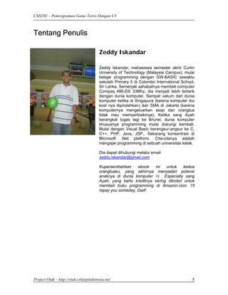 CSH202 – Pemrograman Game Tetris Dengan C#



Tentang Penulis

                                       Zeddy Iskandar

                                       Zeddy Iskandar, mahasiswa semester akhir Curtin
                                       University of Technology (Malaysia Campus), mulai
                                       belajar programming dengan GW-BASIC sewaktu
                                       sekolah Primary 5 di Colombo International School,
                                       Sri Lanka. Semenjak sahabatnya membeli computer
                                       Compaq 486-DX 33Mhz, dia menjadi lebih tertarik
                                       dengan dunia komputer. Sempat vakum dari dunia
                                       komputer ketika di Singapura (karena komputer ibu
                                       kost nya dipindahkan) dan SMA di Jakarta (karena
                                       komputernya mengeluarkan asap dan orangtua
                                       tidak mau memperbaikinya). Ketika sang Ayah
                                       berangkat tugas lagi ke Brunei, dunia komputer
                                       khususnya programming mulai diarungi kembali.
                                       Mulai dengan Visual Basic berangsur-angsur ke C,
                                       C++, PHP, Java, JSP,. Sekarang konsentrasi di
                                       Microsoft .Net platform. Cita-citanya adalah
                                       mengajar programming di sebuah universitas kelak.

                                       Dia dapat dihubungi melalui email
                                       zeddy.iskandar@gmail.com

                                       Kupersembahkan     ebook   ini   untuk    kedua
                                       orangtuaku, yang akhirnya menyadari potensi
                                       anaknya di dunia komputer =) Especially sang
                                       Ayah, yang kartu kreditnya sering dibobol untuk
                                       membeli buku programming di Amazon.com. I’ll
                                       repay you someday, Dad!




Project Otak – http://otak.csharpindonesia.net                                         5
 