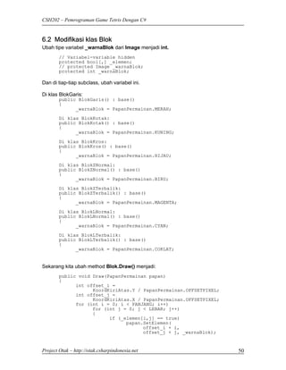 CSH202 – Pemrograman Game Tetris Dengan C#


6.2 Modifikasi klas Blok
Ubah tipe variabel _warnaBlok dari Image menjadi int.
        // Variabel-variable hidden
        protected bool[,] _elemen;
        // protected Image _warnaBlok;
        protected int _warnaBlok;

Dan di tiap-tiap subclass, ubah variabel ini.

Di klas BlokGaris:
        public BlokGaris() : base()
        {
              _warnaBlok = PapanPermainan.MERAH;
        Di klas BlokKotak:
        public BlokKotak() : base()
        {
              _warnaBlok = PapanPermainan.KUNING;
        Di klas BlokKros:
        public BlokKros() : base()
        {
              _warnaBlok = PapanPermainan.HIJAU;

        Di klas BlokZNormal:
        public BlokZNormal() : base()
        {
              _warnaBlok = PapanPermainan.BIRU;
        Di klas BlokZTerbalik:
        public BlokZTerbalik() : base()
        {
              _warnaBlok = PapanPermainan.MAGENTA;
        Di klas BlokLNormal:
        public BlokLNormal() : base()
        {
              _warnaBlok = PapanPermainan.CYAN;

        Di klas BlokLTerbalik:
        public BlokLTerbalik() : base()
        {
              _warnaBlok = PapanPermainan.COKLAT;


Sekarang kita ubah method Blok.Draw() menjadi:
        public void Draw(PapanPermainan papan)
        {
              int offset_i =
                    KoordKiriAtas.Y / PapanPermainan.OFFSETPIXEL;
              int offset_j =
                    KoordKiriAtas.X / PapanPermainan.OFFSETPIXEL;
              for (int i = 0; i < PANJANG; i++)
                    for (int j = 0; j < LEBAR; j++)
                    {
                          if (_elemen[i,j] == true)
                                papan.SetElemen(
                                      offset_i + i,
                                      offset_j + j, _warnaBlok);


Project Otak – http://otak.csharpindonesia.net                      50
 