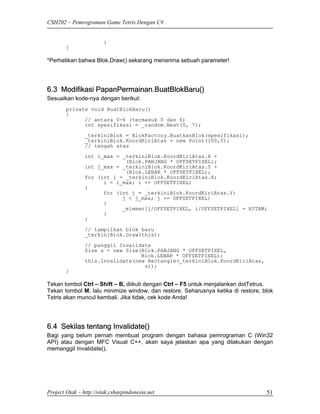 CSH202 – Pemrograman Game Tetris Dengan C#


                        }
        }

*Perhatikan bahwa Blok.Draw() sekarang menerima sebuah parameter!




6.3 Modifikasi PapanPermainan.BuatBlokBaru()
Sesuaikan kode-nya dengan berikut:
        private void BuatBlokBaru()
        {
              // antara 0-6 (termasuk 0 dan 6)
              int spesifikasi = _random.Next(0, 7);
                _terkiniBlok = BlokFactory.BuatkanBlok(spesifikasi);
                _terkiniBlok.KoordKiriAtas = new Point(100,0);
                // tengah atas
                int i_max = _terkiniBlok.KoordKiriAtas.X +
                             (Blok.PANJANG * OFFSETPIXEL);
                int j_max = _terkiniBlok.KoordKiriAtas.Y +
                             (Blok.LEBAR * OFFSETPIXEL);
                for (int i = _terkiniBlok.KoordKiriAtas.X;
                      i < i_max; i += OFFSETPIXEL)
                {
                      for (int j = _terkiniBlok.KoordKiriAtas.Y;
                            j < j_max; j += OFFSETPIXEL)
                      {
                            _elemen[j/OFFSETPIXEL, i/OFFSETPIXEL] = HITAM;
                      }
                }

                // tampilkan blok baru
                _terkiniBlok.Draw(this);

                // panggil Invalidate
                Size s = new Size(Blok.PANJANG * OFFSETPIXEL,
                                  Blok.LEBAR * OFFSETPIXEL);
                this.Invalidate(new Rectangle(_terkiniBlok.KoordKiriAtas,
                                   s));
        }

Tekan tombol Ctrl – Shift – B, diikuti dengan Ctrl – F5 untuk menjalankan dotTetrus.
Tekan tombol M, lalu minimize window, dan restore. Seharusnya ketika di restore, blok
Tetris akan muncul kembali. Jika tidak, cek kode Anda!




6.4 Sekilas tentang Invalidate()
Bagi yang belum pernah membuat program dengan bahasa pemrograman C (Win32
API) atau dengan MFC Visual C++, akan saya jelaskan apa yang dilakukan dengan
memanggil Invalidate().




Project Otak – http://otak.csharpindonesia.net                                    51
 