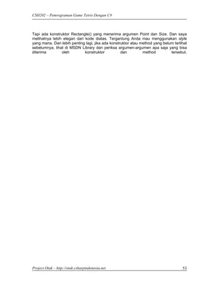 CSH202 – Pemrograman Game Tetris Dengan C#



Tapi ada konstruktor Rectangle() yang menerima argumen Point dan Size. Dan saya
melihatnya lebih elegan dari kode diatas. Tergantung Anda mau menggunakan style
yang mana. Dan lebih penting lagi, jika ada konstruktor atau method yang belum terlihat
sebelumnya, lihat di MSDN Library dan periksa argumen-argumen apa saja yang bisa
diterima        oleh         konstruktor          dan         method         tersebut.




Project Otak – http://otak.csharpindonesia.net                                      53
 