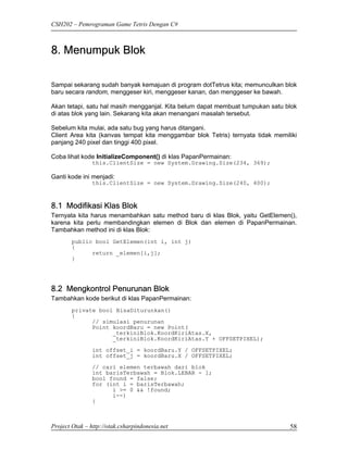 CSH202 – Pemrograman Game Tetris Dengan C#



8. Menumpuk Blok

Sampai sekarang sudah banyak kemajuan di program dotTetrus kita; memunculkan blok
baru secara random, menggeser kiri, menggeser kanan, dan menggeser ke bawah.

Akan tetapi, satu hal masih mengganjal. Kita belum dapat membuat tumpukan satu blok
di atas blok yang lain. Sekarang kita akan menangani masalah tersebut.

Sebelum kita mulai, ada satu bug yang harus ditangani.
Client Area kita (kanvas tempat kita menggambar blok Tetris) ternyata tidak memiliki
panjang 240 pixel dan tinggi 400 pixel.

Coba lihat kode InitializeComponent() di klas PapanPermainan:
                this.ClientSize = new System.Drawing.Size(234, 369);

Ganti kode ini menjadi:
                this.ClientSize = new System.Drawing.Size(240, 400);



8.1 Modifikasi Klas Blok
Ternyata kita harus menambahkan satu method baru di klas Blok, yaitu GetElemen(),
karena kita perlu membandingkan elemen di Blok dan elemen di PapanPermainan.
Tambahkan method ini di klas Blok:
        public bool GetElemen(int i, int j)
        {
              return _elemen[i,j];
        }




8.2 Mengkontrol Penurunan Blok
Tambahkan kode berikut di klas PapanPermainan:
        private bool BisaDiturunkan()
        {
              // simulasi penurunan
              Point koordBaru = new Point(
                    _terkiniBlok.KoordKiriAtas.X,
                    _terkiniBlok.KoordKiriAtas.Y + OFFSETPIXEL);
                int offset_i = koordBaru.Y / OFFSETPIXEL;
                int offset_j = koordBaru.X / OFFSETPIXEL;
                // cari elemen terbawah dari blok
                int barisTerbawah = Blok.LEBAR - 1;
                bool found = false;
                for (int i = barisTerbawah;
                      i >= 0 && !found;
                      i--)
                {



Project Otak – http://otak.csharpindonesia.net                                   58
 