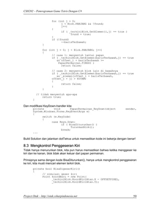 CSH202 – Pemrograman Game Tetris Dengan C#


                        for (int j = 0;
                              j < Blok.PANJANG && !found;
                              j++)
                        {
                              if ( _terkiniBlok.GetElemen(i,j) == true )
                                    found = true;
                        }
                        if (!found)
                              --barisTerbawah;
                }
                for (int j = 0; j < Blok.PANJANG; j++)
                {
                      // case 1: menyentuh lantai papan
                      if ( _terkiniBlok.GetElemen(barisTerbawah,j) == true
                         && offset_i + barisTerbawah >=
                          PapanPermainan.TINGGI )
                            return false;
                        // case 2: menyentuh blok lain di bawahnya
                        if ( _terkiniBlok.GetElemen(barisTerbawah,j) == true
                           && _elemen[offset_i + barisTerbawah,
                        offset_j + j] > HITAM)
                        {
                              return false;
                        }
                }
            // tidak menyentuh apa-apa
                return true;
        }

Dan modifikasi KeyDown-handler kita:
        private      void       PapanPermainan_KeyDown(object                sender,
        System.Windows.Forms.KeyEventArgs e)
        {
              switch (e.KeyCode)
              {
                    case Keys.Down:
                          if ( BisaDiturunkan() )
                                TurunkanBlok();
                          break;
        ...

Build Solution dan jalankan dotTetrus untuk memastikan kode ini bekerja dengan benar!

8.3 Mengkontrol Penggeseran Kiri
Tidak hanya menurunkan blok, kita pun harus memastikan bahwa ketika menggeser ke
kiri dan ke kanan, blok tidak akan keluar dari papan permainan.

Prinsipnya sama dengan kode BisaDiturunkan(), hanya untuk mengkontrol penggeseran
ke kiri, kita musti mencari elemen terkiri blok.
        private bool BisaDigeserKiri()
        {
              // simulasi geser kiri
              Point koordBaru = new Point(
                    _terkiniBlok.KoordKiriAtas.X - OFFSETPIXEL,
                    _terkiniBlok.KoordKiriAtas.Y);




Project Otak – http://otak.csharpindonesia.net                                     59
 