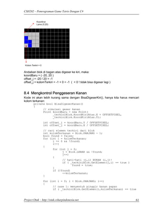 CSH202 – Pemrograman Game Tetris Dengan C#




Andaikan blok di bagan atas digeser ke kiri, maka:
koordBaru = ( -20, 20 )
offset_j = -20 / 20 = -1
offset_j + kolomTerkiri = -1 + 0 = -1 ( < 0 ! tidak bisa digeser lagi )


8.4 Mengkontrol Penggeseran Kanan
Kode ini akan lebih kurang sama dengan BisaDigeserKiri(), hanya kita harus mencari
kolom terkanan:
        private bool BisaDigeserKanan()
        {
              // simulasi geser kanan
              Point koordBaru = new Point(
                    _terkiniBlok.KoordKiriAtas.X + OFFSETPIXEL,
                    _terkiniBlok.KoordKiriAtas.Y);

                int offset_i = koordBaru.Y / OFFSETPIXEL;
                int offset_j = koordBaru.X / OFFSETPIXEL;

                // cari elemen terkiri dari blok
                int kolomTerkanan = Blok.PANJANG - 1;
                bool found = false;
                for (int i = kolomTerkanan;
                      i >= 0 && !found;
                      i--)
                {
                      for (int j = 0;
                            j < Blok.LEBAR && !found;
                            j++)
                      {
                            // hati-hati (j,i) BUKAN (i,j)!
                            if ( _terkiniBlok.GetElemen(j,i) == true )
                                  found = true;
                      }
                      if (!found)
                            --kolomTerkanan;
                }
                for (int i = 0; i < Blok.PANJANG; i++)
                {
                      // case 1: menyentuh pinggir kanan papan
                      if ( _terkiniBlok.GetElemen(i,kolomTerkanan) == true



Project Otak – http://otak.csharpindonesia.net                                 61
 