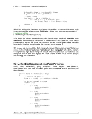 CSH202 – Pemrograman Game Tetris Dengan C#


                b.KoordKiriAtas = this.KoordKiriAtas;
                b._warnaBlok = this._warnaBlok;

                // copy elemen
                for (int i = 0; i < LEBAR; i++)
                      for (int j = 0; j < PANJANG; j++)
                            b._elemen[i,j] = this._elemen[i,j];
                return b;
        }

Sebaiknya kode untuk membuat blok jangan dimasukkan ke dalam if-then-else. Ingat
tugas membuat blok adalah urusan BlokFactory. Kode yang baik memang sebaiknya
// buat sesuai subklas
b = BlokFactory.BuatkanBlok(spesifikasi);

Akan tetapi ini berarti menambahkan satu variabel baru semacam kodeBlok atau
spesifikasi dan melakukan perubahan di tiap konstruktor subclass kita. Saya hanya
melakukannya seperti ini untuk mengingatkan bahwa potensi bad-coding semakin
besar ketika deadline semakin dekat dan program hampir selesai :P

OK, kenapa kita membuat klas Blok mengimplementasi ICloneable interface? Ini karena
semua method Rotasi (RotateAtas, RotateBawah, dsb) mengubah value Blok._elemen.
Sedangkan kita ingin dapat mengecek apakah rotasi bisa dilakukan seperti halnya kita
mengecek apakah blok bisa digeser kiri. Oleh karena itu kita harus bekerja dengan
sebuah copy dari blok terkini.




9.2 Method BisaRotasi() untuk klas PapanPermainan
Inilah kode BisaRotasi() yang fungsinya sama seperti BisaDigeserKiri,
BisaDigeserKanan dan BisaDiturunkan, yaitu untuk mengecek apakah sebuah rotasi
bisa dilakukan:
        private bool BisaRotasi(char key)
        {
              // clone blok terkini
              Blok b = (Blok) _terkiniBlok.Clone();
                // rotasi sesuai keypress
                switch (key)
                {
                      case 'w':
                            b.RotateAtas();
                            break;
                        case 'a':
                              b.RotateKiri();
                              break;
                        case 's':
                              b.RotateBawah();
                              break;

                        case 'd':
                              b.RotateKanan();
                              break;


Project Otak – http://otak.csharpindonesia.net                                   64
 