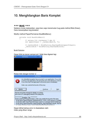 CSH202 – Pemrograman Game Tetris Dengan C#




10. Menghilangkan Baris Komplet


*** BUG ***
Sebelum Anda melanjutkan, saya baru saja menemukan bug pada method Blok.Draw().
Cara menampilkan bug tersebut:

Modify method PapanPermainan.BuatBlokBaru():
        private void BuatBlokBaru()
        {
              // antara 0-6 (termasuk 0 dan 6)
              int spesifikasi = _random.Next(0, 7);
                 //_terkiniBlok = BlokFactory.BuatkanBlok(spesifikasi);
                 _terkiniBlok = BlokFactory.BuatkanBlok(6);

Build Solution

Geser blok ke kanan sampai pol / tidak bisa digeser lagi.




Rotasi blok dengan tombol ‘a’




Dapat dilihat bahwa error ini disebabkan oleh:
index yang diluar range


Project Otak – http://otak.csharpindonesia.net                               68
 