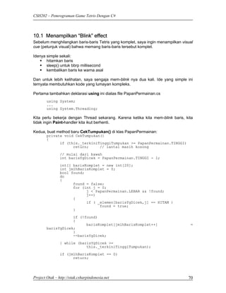 CSH202 – Pemrograman Game Tetris Dengan C#




10.1 Menampilkan “Blink” effect
Sebelum menghilangkan baris-baris Tetris yang komplet, saya ingin menampilkan visual
cue (petunjuk visual) bahwa memang baris-baris tersebut komplet.

Idenya simple sekali:
       hitamkan baris
       sleep() untuk bbrp millisecond
       kembalikan baris ke warna asal

Dan untuk lebih kelihatan, saya sengaja mem-blink nya dua kali. Ide yang simple ini
ternyata membutuhkan kode yang lumayan kompleks.

Pertama tambahkan deklarasi using ini diatas file PapanPermainan.cs
        using System;
        ...
        using System.Threading;

Kita perlu bekerja dengan Thread sekarang. Karena ketika kita mem-blink baris, kita
tidak ingin Paint-handler kita ikut berhenti.

Kedua, buat method baru CekTumpukan() di klas PapanPermainan:
        private void CekTumpukan()
        {
              if (this._terkiniTinggiTumpukan >= PapanPermainan.TINGGI)
                    return;     // lantai masih kosong

                // mulai dari bawah
                int barisYgDicek = PapanPermainan.TINGGI - 1;

                int[] barisKomplet = new int[20];
                int jmlhBarisKomplet = 0;
                bool found;
                do
                {
                      found = false;
                      for (int j = 0;
                            j < PapanPermainan.LEBAR && !found;
                            j++)
                      {
                            if ( _elemen[barisYgDicek,j] == HITAM )
                                  found = true;
                      }
                    if (!found)
                    {
                          barisKomplet[jmlhBarisKomplet++]                        =
        barisYgDicek;
                    }
                    --barisYgDicek;

                } while (barisYgDicek >=
                            this._terkiniTinggiTumpukan);

                if (jmlhBarisKomplet == 0)
                      return;




Project Otak – http://otak.csharpindonesia.net                                   70
 