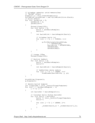CSH202 – Pemrograman Game Tetris Dengan C#


                // hitamkan sebentar untuk memunculkan
                // "BLINK" effect
                Graphics g = this.CreateGraphics();
                SolidBrush brushHitam = new SolidBrush(Color.Black);
                // blink effect!
                for (int jmlhBlink = 0;
                      jmlhBlink < 2;
                      jmlhBlink++)
                {
                      Thread.Sleep(100);
                      for (int baris = 0;
                            baris < jmlhBarisKomplet;
                            baris++)
                      {
                            int barisBlink = barisKomplet[baris];
                                // hitamkan baris ini
                                for (int i = 0; i < TINGGI; i++)
                                {
                                      g.FillRectangle(brushHitam,
                                            i * OFFSETPIXEL,
                                            barisBlink * OFFSETPIXEL,
                                            OFFSETPIXEL,
                                            OFFSETPIXEL);
                                }
                        }
                        // tunggu 100ms
                        Thread.Sleep(100);

                        // Restore kembali
                        for (int baris = 0;
                              baris < jmlhBarisKomplet;
                              baris++)
                        {
                              int barisBlink = barisKomplet[baris];
                                // kembalikan warna semula
                                for (int j = 0; j < LEBAR; j++)
                                      DrawElemen(barisBlink, j, g);
                        }
                }
                brushHitam.Dispose();
                g.Dispose();
                // delete baris2 komplet
                int tinggiLama = this._terkiniTinggiTumpukan;
                for (int i = jmlhBarisKomplet - 1;
                      i >= 0; i--)
                {
                      int barisDel = barisKomplet[i];
                        // turunkan baris diatas barisDel
                        for (int baris = barisDel;
                              baris >= this._terkiniTinggiTumpukan;
                              baris--)
                        {
                              for (int j = 0; j < LEBAR; j++)
                              {
                                    _elemen[baris,j] = _elemen[baris-1,j];
                              }
                        }
                }


Project Otak – http://otak.csharpindonesia.net                               71
 