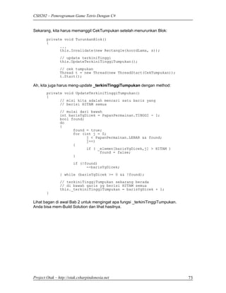 CSH202 – Pemrograman Game Tetris Dengan C#


Sekarang, kita harus memanggil CekTumpukan setelah menurunkan Blok:

        private void TurunkanBlok()
        {
              ...
              this.Invalidate(new Rectangle(koordLama, s));

                // update terkiniTinggi
                this.UpdateTerkiniTinggiTumpukan();

                // cek tumpukan
                Thread t = new Thread(new ThreadStart(CekTumpukan));
                t.Start();

Ah, kita juga harus meng-update _terkiniTinggiTumpukan dengan method:
        private void UpdateTerkiniTinggiTumpukan()
        {
              // misi kita adalah mencari satu baris yang
              // berisi HITAM semua
                // mulai dari bawah
                int barisYgDicek = PapanPermainan.TINGGI - 1;
                bool found;
                do
                {
                      found = true;
                      for (int j = 0;
                            j < PapanPermainan.LEBAR && found;
                            j++)
                      {
                            if ( _elemen[barisYgDicek,j] > HITAM )
                                  found = false;
                      }

                        if (!found)
                              --barisYgDicek;

                } while (barisYgDicek >= 0 && !found);
                // terkiniTinggiTumpukan sekarang berada
                // di bawah garis yg berisi HITAM semua
                this._terkiniTinggiTumpukan = barisYgDicek + 1;
        }

Lihat bagan di awal Bab 2 untuk mengingat apa fungsi _terkiniTinggiTumpukan.
Anda bisa mem-Build Solution dan lihat hasilnya.




Project Otak – http://otak.csharpindonesia.net                                 73
 