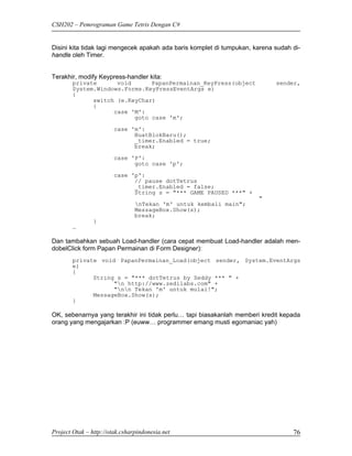 CSH202 – Pemrograman Game Tetris Dengan C#


Disini kita tidak lagi mengecek apakah ada baris komplet di tumpukan, karena sudah di-
handle oleh Timer.


Terakhir, modify Keypress-handler kita:
        private      void      PapanPermainan_KeyPress(object                sender,
        System.Windows.Forms.KeyPressEventArgs e)
        {
              switch (e.KeyChar)
              {
                    case 'M':
                          goto case 'm';
                        case 'm':
                              BuatBlokBaru();
                              _timer.Enabled = true;
                              break;

                        case 'P':
                              goto case 'p';

                        case 'p':
                              // pause dotTetrus
                              _timer.Enabled = false;
                              String s = "*** GAME PAUSED ***" +
                                                                       "
                                nTekan 'm' untuk kembali main";
                                MessageBox.Show(s);
                                break;
                }
        …

Dan tambahkan sebuah Load-handler (cara cepat membuat Load-handler adalah men-
dobelClick form Papan Permainan di Form Designer):
        private void PapanPermainan_Load(object sender, System.EventArgs
        e)
        {
              String s = "*** dotTetrus by Zeddy *** " +
                    "n http://www.zedilabs.com" +
                    "nn Tekan 'm' untuk mulai!";
              MessageBox.Show(s);
        }

OK, sebenarnya yang terakhir ini tidak perlu… tapi biasakanlah memberi kredit kepada
orang yang mengajarkan :P (euww… programmer emang musti egomaniac yah)




Project Otak – http://otak.csharpindonesia.net                                     76
 